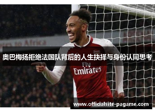 奥巴梅扬拒绝法国队背后的人生抉择与身份认同思考 奥巴梅扬拒绝法国队背后的人生抉择与身份认同思考