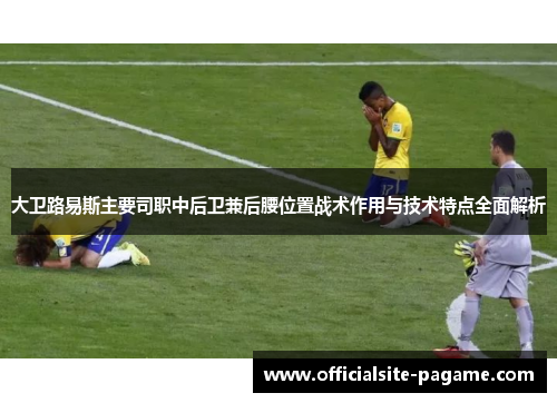大卫路易斯主要司职中后卫兼后腰位置战术作用与技术特点全面解析