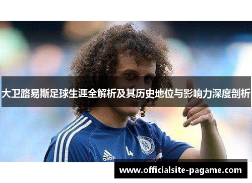 大卫路易斯足球生涯全解析及其历史地位与影响力深度剖析 大卫路易斯足球生涯全解析及其历史地位与影响力深度剖析