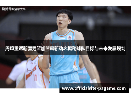 周琦重返新疆男篮加盟最新动态揭秘球队目标与未来发展规划 周琦重返新疆男篮加盟最新动态揭秘球队目标与未来发展规划