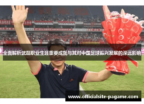 全面解析武磊职业生涯重要成就与其对中国足球振兴发展的深远影响