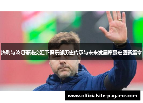 热刺与波切蒂诺交汇下俱乐部历史传承与未来发展愿景宏图新篇章 热刺与波切蒂诺交汇下俱乐部历史传承与未来发展愿景宏图新篇章