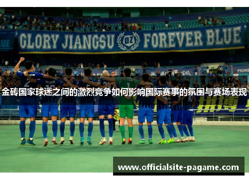 金砖国家球迷之间的激烈竞争如何影响国际赛事的氛围与赛场表现