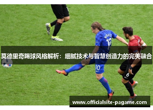 莫德里奇踢球风格解析：细腻技术与智慧创造力的完美融合