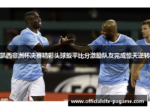 凯西非洲杯决赛精彩头球扳平比分激励队友完成惊天逆转
