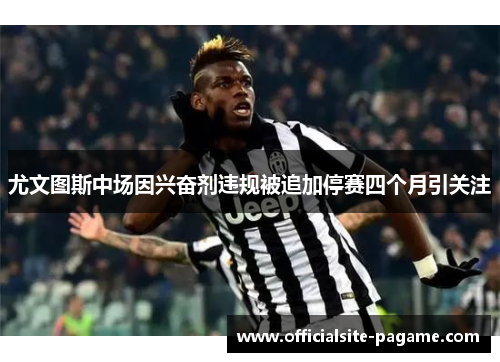 尤文图斯中场因兴奋剂违规被追加停赛四个月引关注