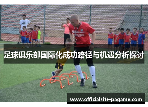 足球俱乐部国际化成功路径与机遇分析探讨 足球俱乐部国际化成功路径与机遇分析探讨