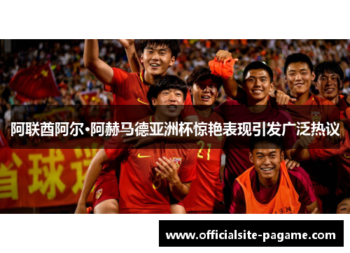 阿联酋阿尔·阿赫马德亚洲杯惊艳表现引发广泛热议 阿联酋阿尔·阿赫马德亚洲杯惊艳表现引发广泛热议